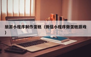 通辽旅游小程序制作蛋糕（微信小程序做蛋糕游戏）